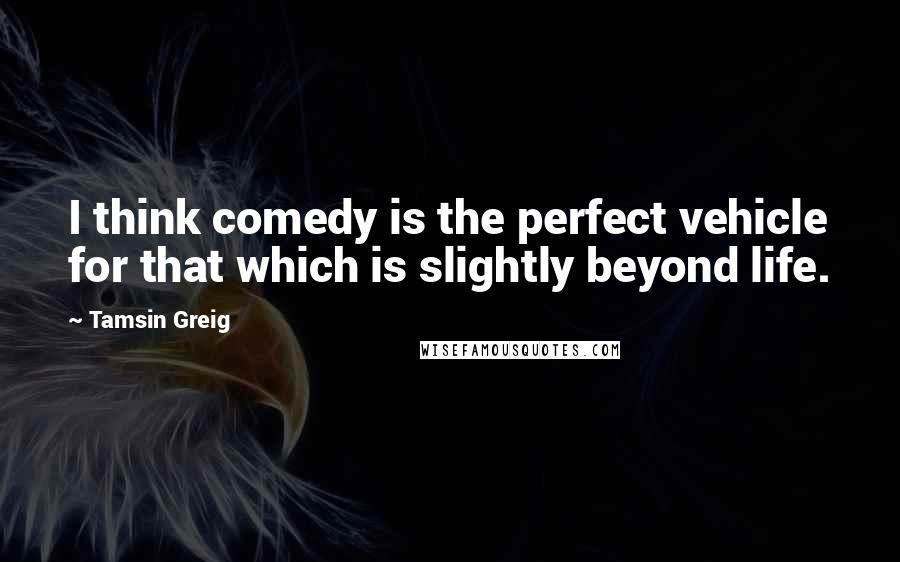 Tamsin Greig Quotes: I think comedy is the perfect vehicle for that which is slightly beyond life.