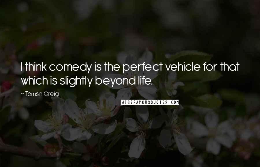 Tamsin Greig Quotes: I think comedy is the perfect vehicle for that which is slightly beyond life.
