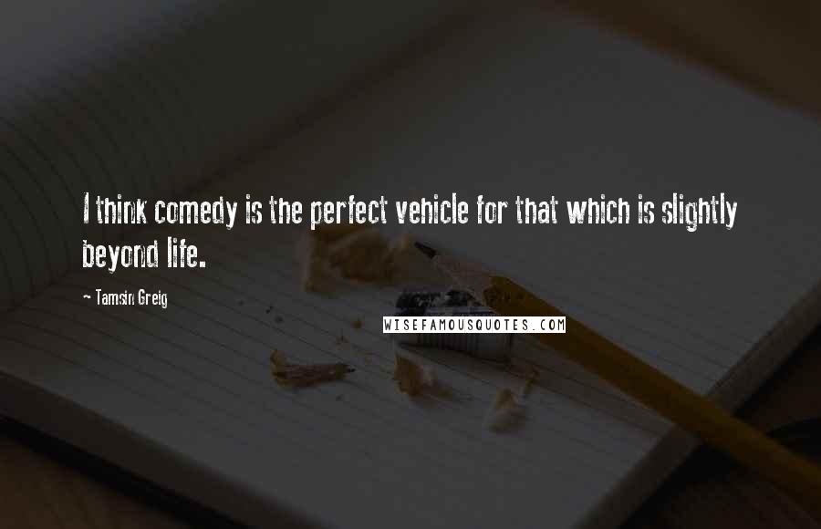 Tamsin Greig Quotes: I think comedy is the perfect vehicle for that which is slightly beyond life.