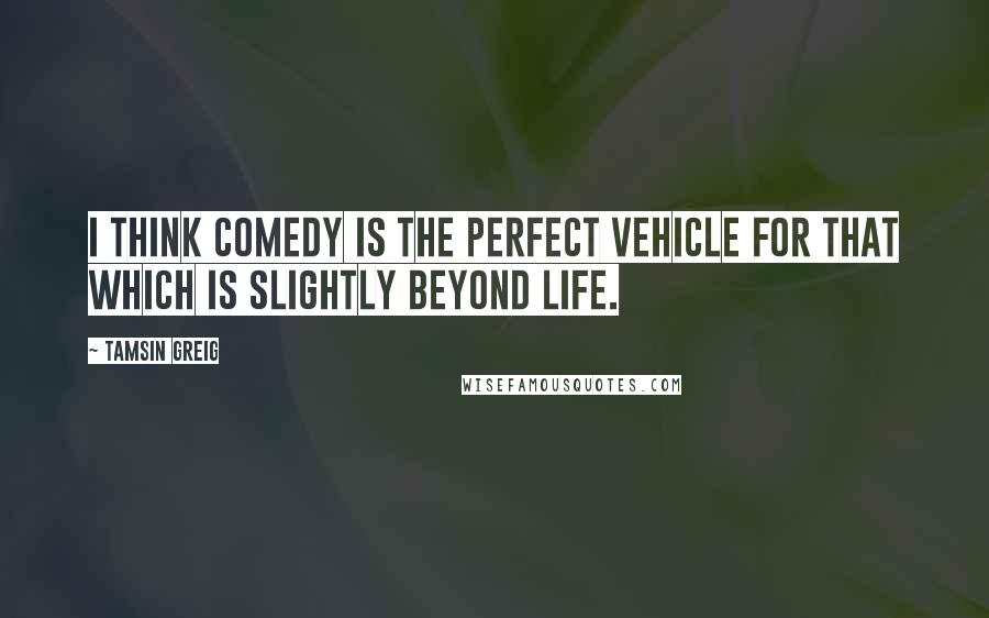 Tamsin Greig Quotes: I think comedy is the perfect vehicle for that which is slightly beyond life.