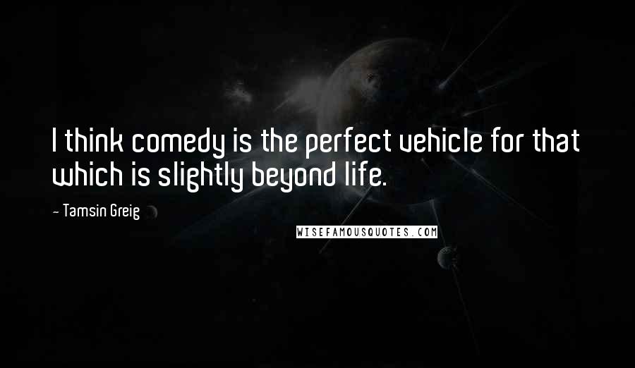 Tamsin Greig Quotes: I think comedy is the perfect vehicle for that which is slightly beyond life.