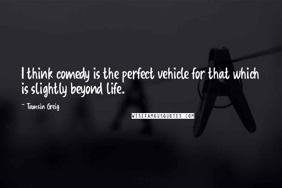 Tamsin Greig Quotes: I think comedy is the perfect vehicle for that which is slightly beyond life.