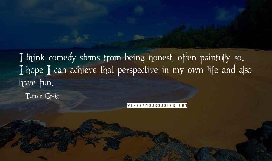 Tamsin Greig Quotes: I think comedy stems from being honest, often painfully so. I hope I can achieve that perspective in my own life and also have fun.