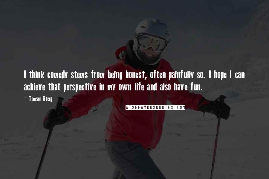 Tamsin Greig Quotes: I think comedy stems from being honest, often painfully so. I hope I can achieve that perspective in my own life and also have fun.