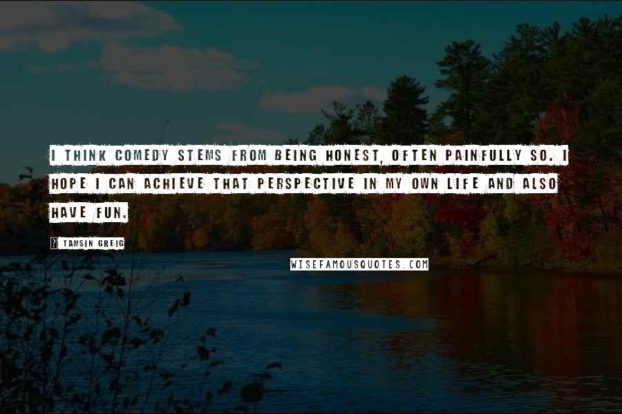 Tamsin Greig Quotes: I think comedy stems from being honest, often painfully so. I hope I can achieve that perspective in my own life and also have fun.