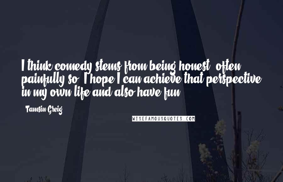 Tamsin Greig Quotes: I think comedy stems from being honest, often painfully so. I hope I can achieve that perspective in my own life and also have fun.