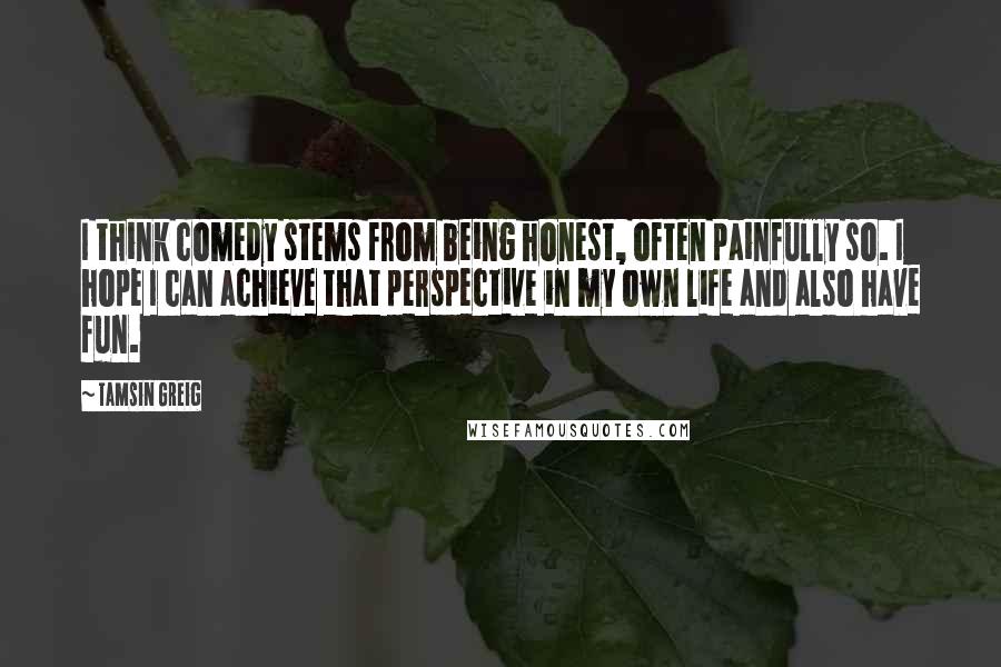 Tamsin Greig Quotes: I think comedy stems from being honest, often painfully so. I hope I can achieve that perspective in my own life and also have fun.