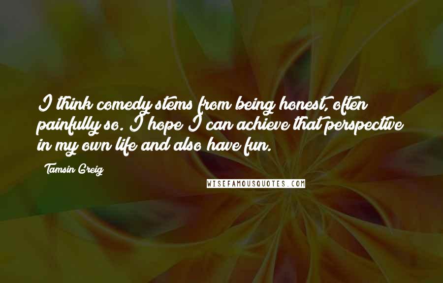 Tamsin Greig Quotes: I think comedy stems from being honest, often painfully so. I hope I can achieve that perspective in my own life and also have fun.