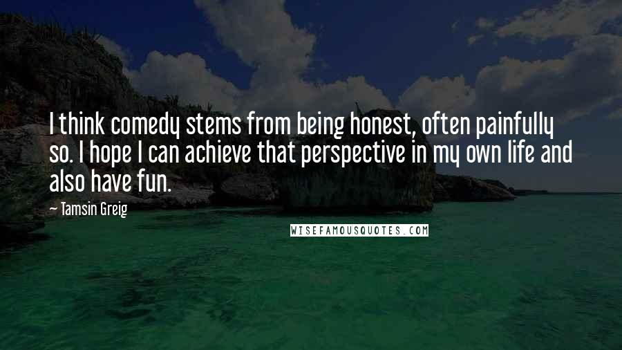 Tamsin Greig Quotes: I think comedy stems from being honest, often painfully so. I hope I can achieve that perspective in my own life and also have fun.