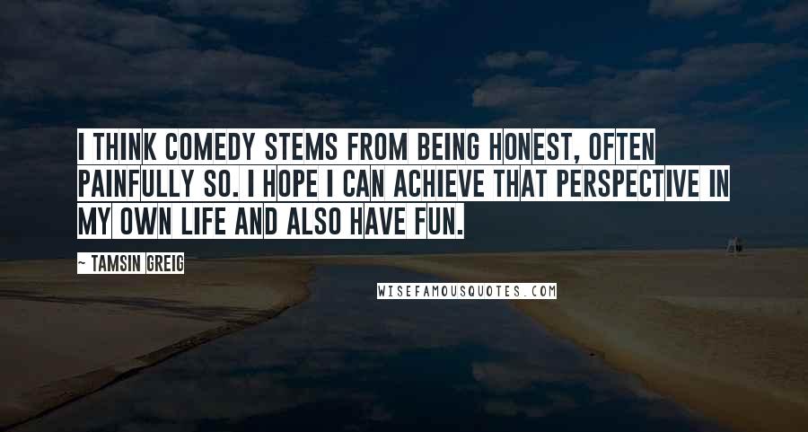 Tamsin Greig Quotes: I think comedy stems from being honest, often painfully so. I hope I can achieve that perspective in my own life and also have fun.