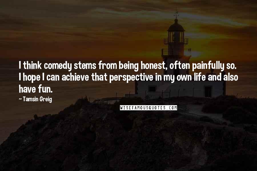 Tamsin Greig Quotes: I think comedy stems from being honest, often painfully so. I hope I can achieve that perspective in my own life and also have fun.