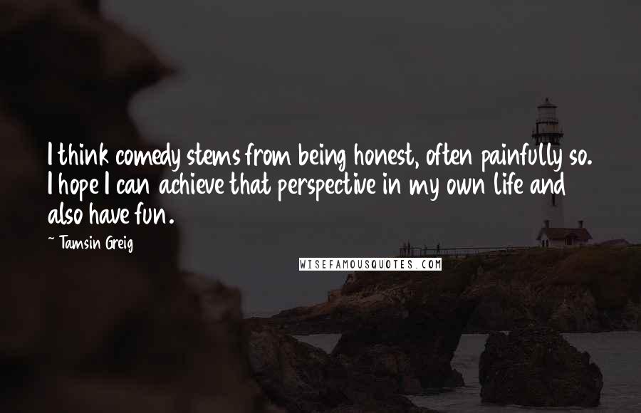 Tamsin Greig Quotes: I think comedy stems from being honest, often painfully so. I hope I can achieve that perspective in my own life and also have fun.