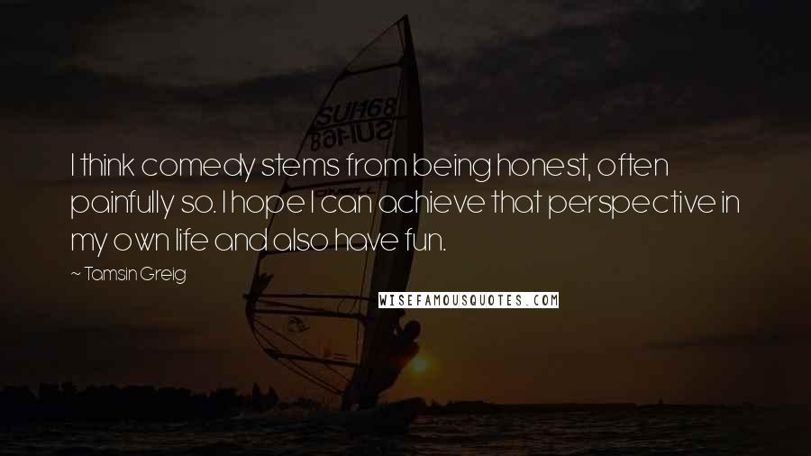 Tamsin Greig Quotes: I think comedy stems from being honest, often painfully so. I hope I can achieve that perspective in my own life and also have fun.