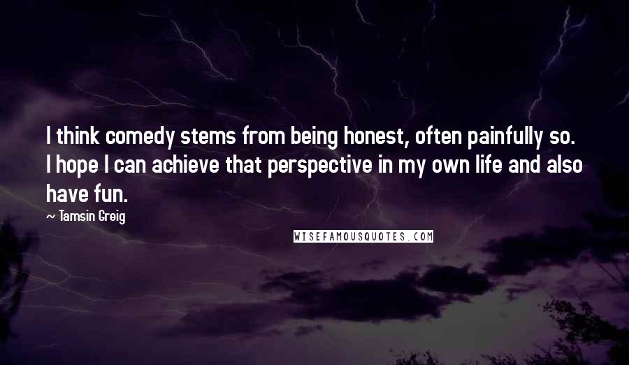 Tamsin Greig Quotes: I think comedy stems from being honest, often painfully so. I hope I can achieve that perspective in my own life and also have fun.