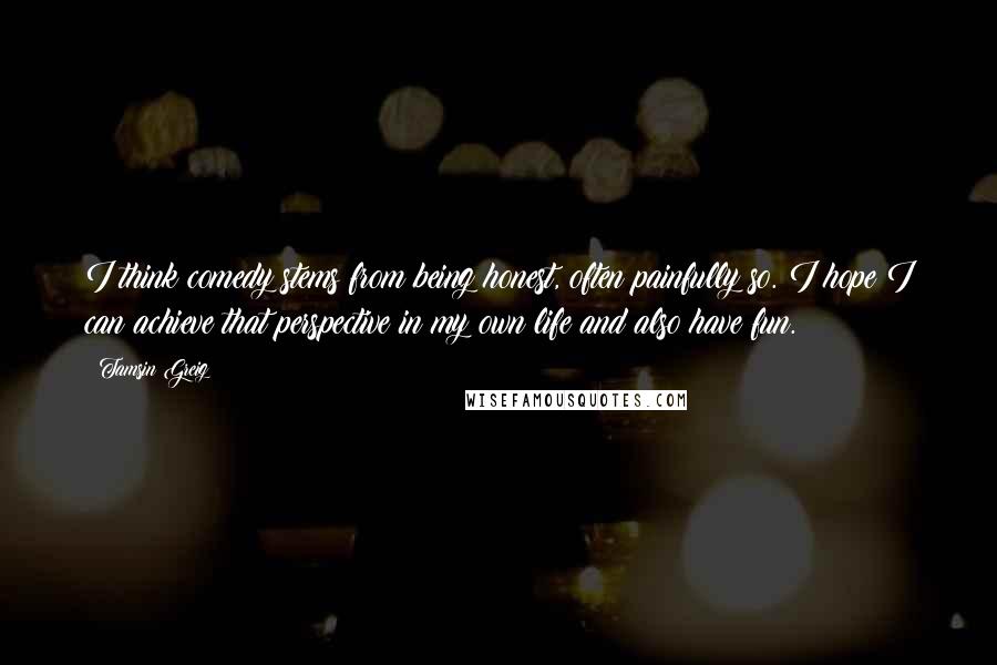 Tamsin Greig Quotes: I think comedy stems from being honest, often painfully so. I hope I can achieve that perspective in my own life and also have fun.