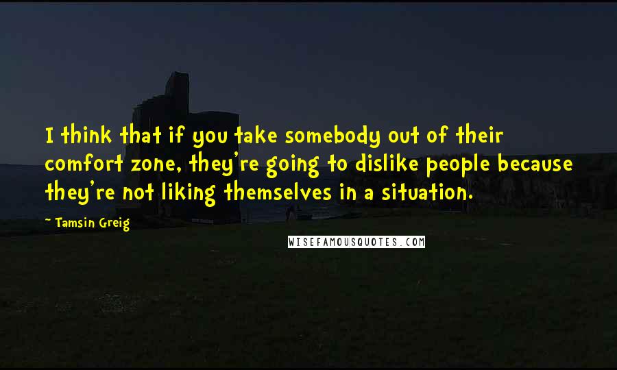 Tamsin Greig Quotes: I think that if you take somebody out of their comfort zone, they're going to dislike people because they're not liking themselves in a situation.