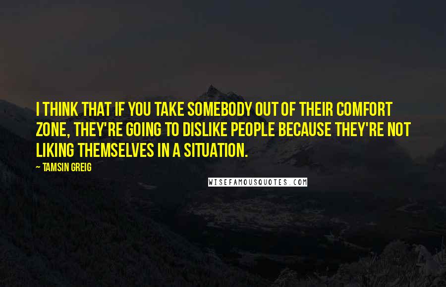 Tamsin Greig Quotes: I think that if you take somebody out of their comfort zone, they're going to dislike people because they're not liking themselves in a situation.