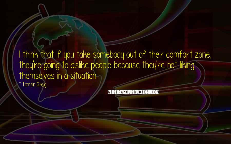 Tamsin Greig Quotes: I think that if you take somebody out of their comfort zone, they're going to dislike people because they're not liking themselves in a situation.