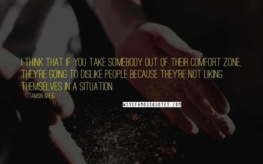 Tamsin Greig Quotes: I think that if you take somebody out of their comfort zone, they're going to dislike people because they're not liking themselves in a situation.