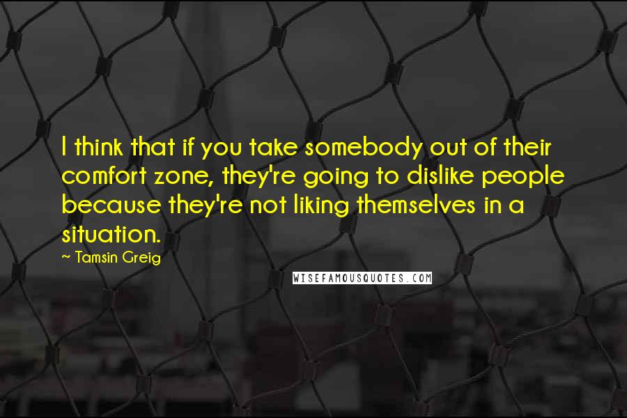 Tamsin Greig Quotes: I think that if you take somebody out of their comfort zone, they're going to dislike people because they're not liking themselves in a situation.