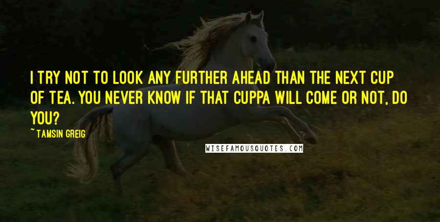 Tamsin Greig Quotes: I try not to look any further ahead than the next cup of tea. You never know if that cuppa will come or not, do you?