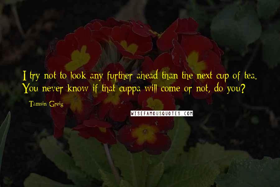 Tamsin Greig Quotes: I try not to look any further ahead than the next cup of tea. You never know if that cuppa will come or not, do you?