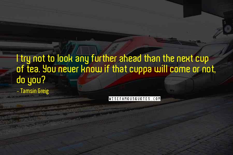 Tamsin Greig Quotes: I try not to look any further ahead than the next cup of tea. You never know if that cuppa will come or not, do you?