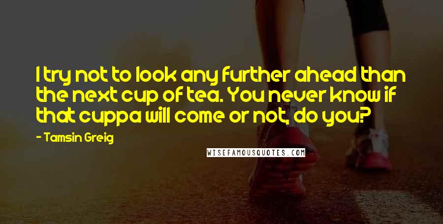 Tamsin Greig Quotes: I try not to look any further ahead than the next cup of tea. You never know if that cuppa will come or not, do you?