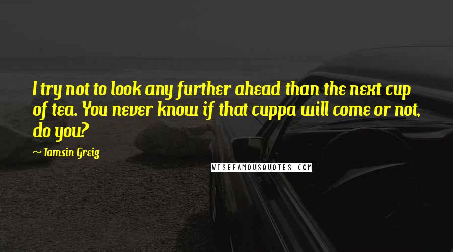 Tamsin Greig Quotes: I try not to look any further ahead than the next cup of tea. You never know if that cuppa will come or not, do you?