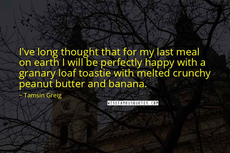 Tamsin Greig Quotes: I've long thought that for my last meal on earth I will be perfectly happy with a granary loaf toastie with melted crunchy peanut butter and banana.