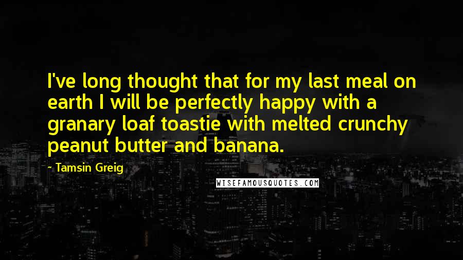 Tamsin Greig Quotes: I've long thought that for my last meal on earth I will be perfectly happy with a granary loaf toastie with melted crunchy peanut butter and banana.