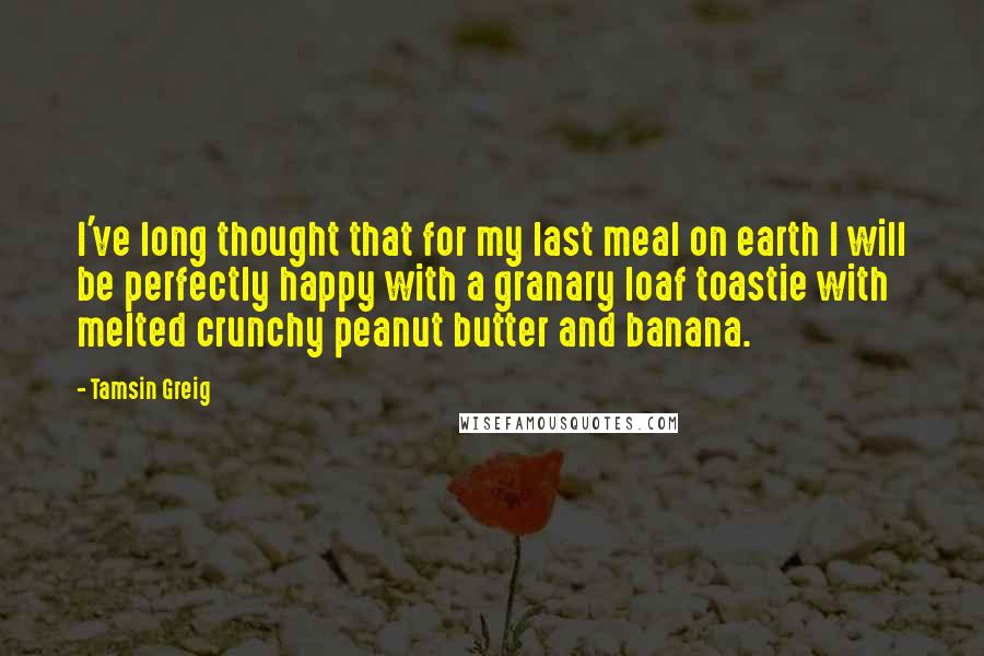 Tamsin Greig Quotes: I've long thought that for my last meal on earth I will be perfectly happy with a granary loaf toastie with melted crunchy peanut butter and banana.