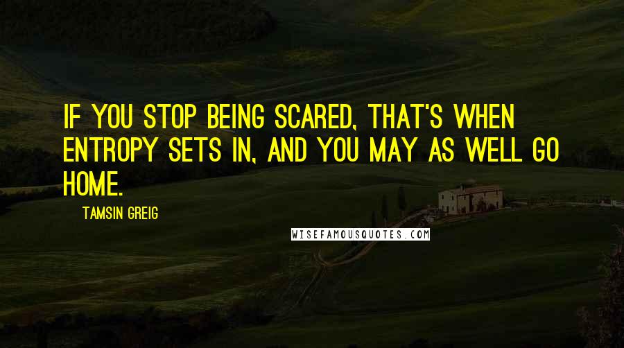 Tamsin Greig Quotes: If you stop being scared, that's when entropy sets in, and you may as well go home.