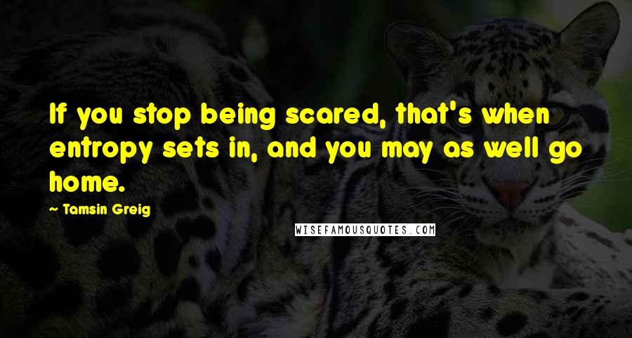 Tamsin Greig Quotes: If you stop being scared, that's when entropy sets in, and you may as well go home.