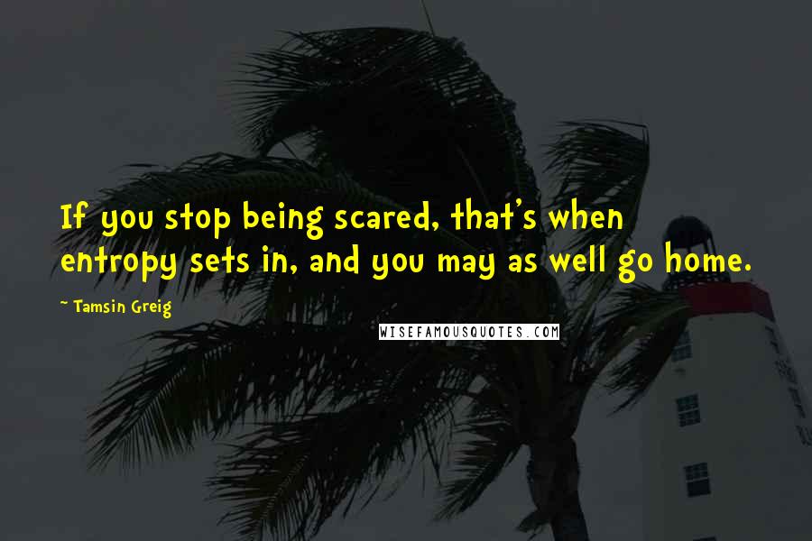 Tamsin Greig Quotes: If you stop being scared, that's when entropy sets in, and you may as well go home.