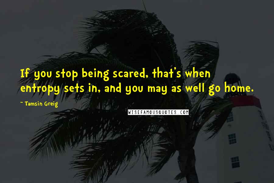 Tamsin Greig Quotes: If you stop being scared, that's when entropy sets in, and you may as well go home.