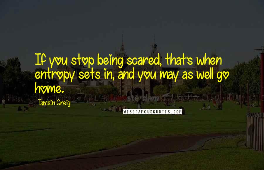 Tamsin Greig Quotes: If you stop being scared, that's when entropy sets in, and you may as well go home.