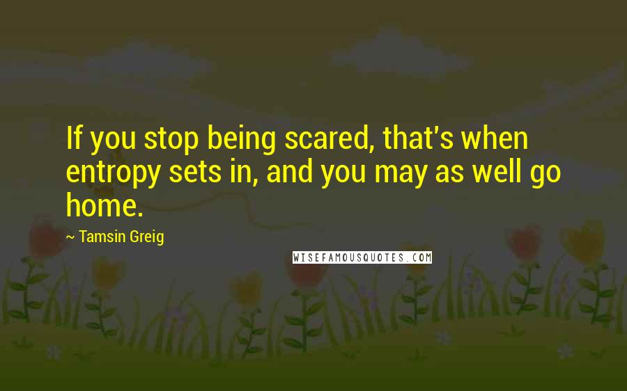 Tamsin Greig Quotes: If you stop being scared, that's when entropy sets in, and you may as well go home.