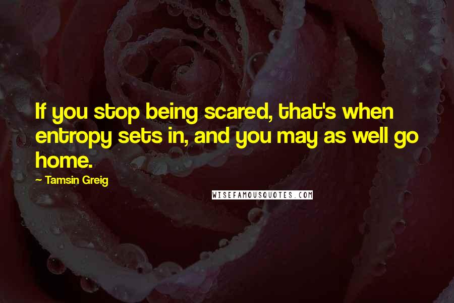 Tamsin Greig Quotes: If you stop being scared, that's when entropy sets in, and you may as well go home.