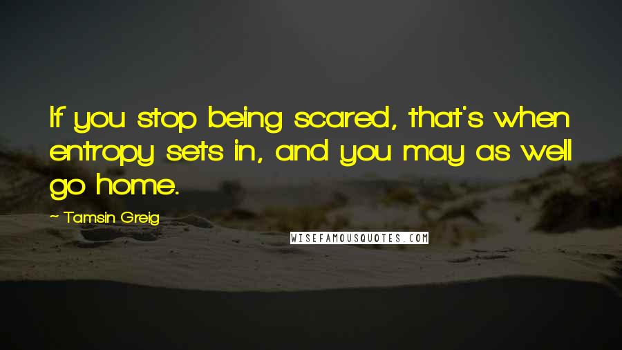 Tamsin Greig Quotes: If you stop being scared, that's when entropy sets in, and you may as well go home.