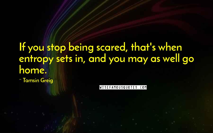 Tamsin Greig Quotes: If you stop being scared, that's when entropy sets in, and you may as well go home.