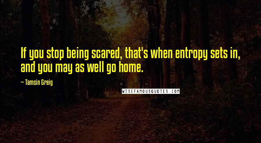 Tamsin Greig Quotes: If you stop being scared, that's when entropy sets in, and you may as well go home.