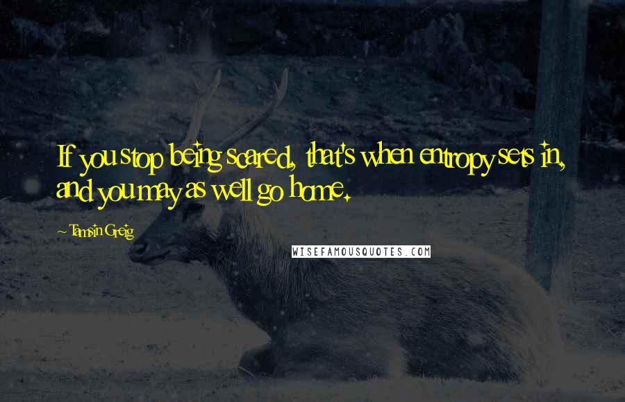 Tamsin Greig Quotes: If you stop being scared, that's when entropy sets in, and you may as well go home.