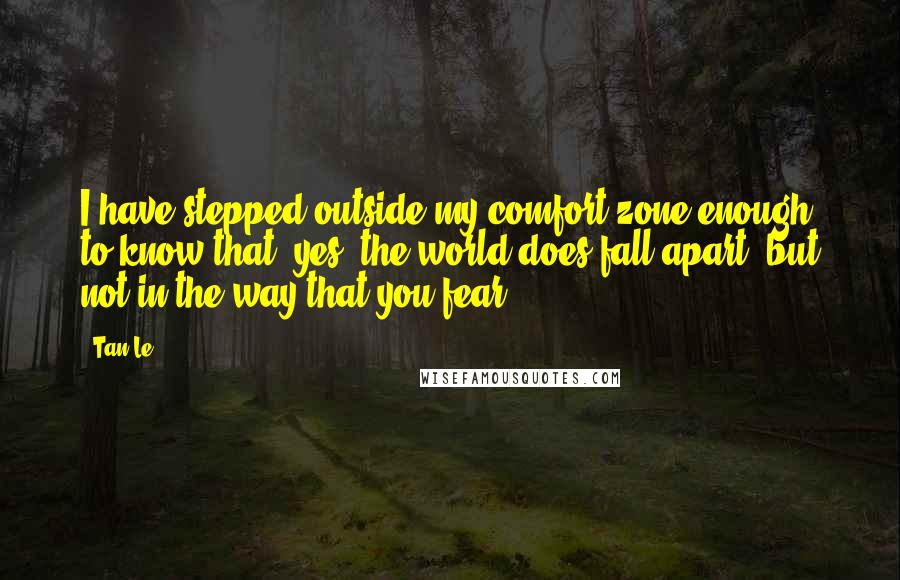 Tan Le Quotes: I have stepped outside my comfort zone enough to know that, yes, the world does fall apart, but not in the way that you fear.