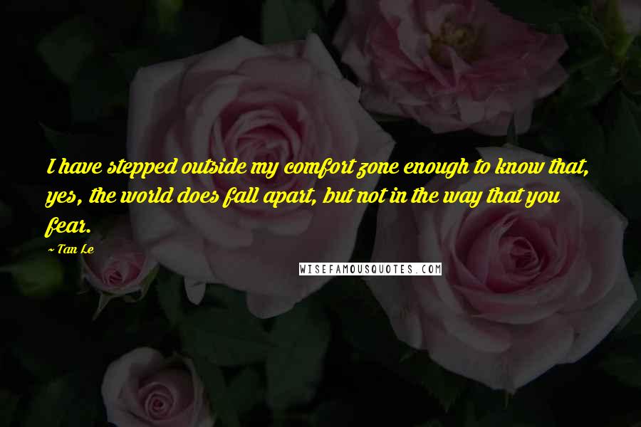 Tan Le Quotes: I have stepped outside my comfort zone enough to know that, yes, the world does fall apart, but not in the way that you fear.