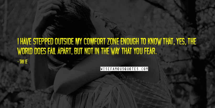 Tan Le Quotes: I have stepped outside my comfort zone enough to know that, yes, the world does fall apart, but not in the way that you fear.