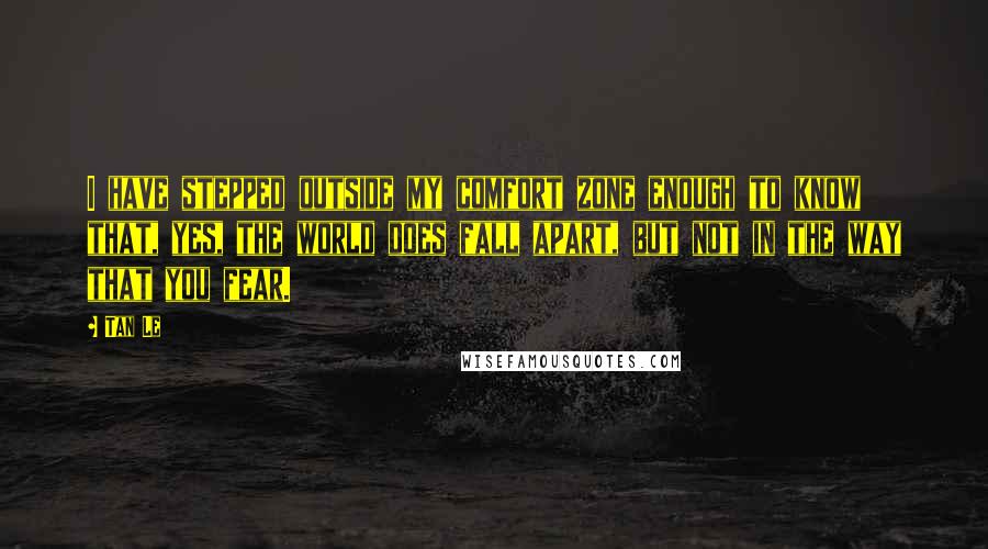 Tan Le Quotes: I have stepped outside my comfort zone enough to know that, yes, the world does fall apart, but not in the way that you fear.