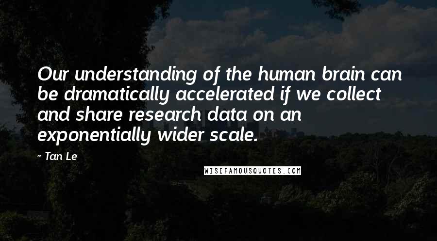 Tan Le Quotes: Our understanding of the human brain can be dramatically accelerated if we collect and share research data on an exponentially wider scale.