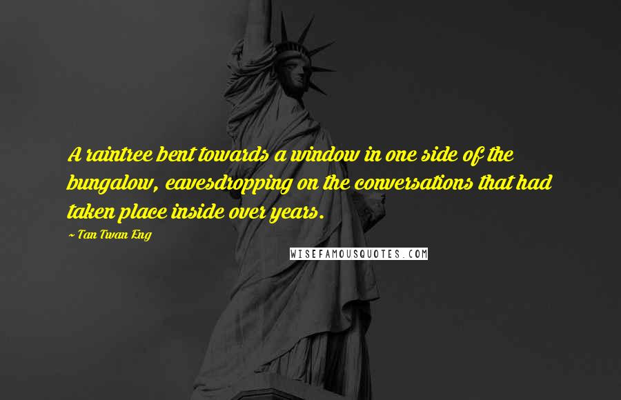 Tan Twan Eng Quotes: A raintree bent towards a window in one side of the bungalow, eavesdropping on the conversations that had taken place inside over years.