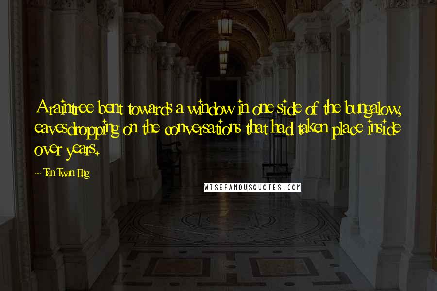 Tan Twan Eng Quotes: A raintree bent towards a window in one side of the bungalow, eavesdropping on the conversations that had taken place inside over years.